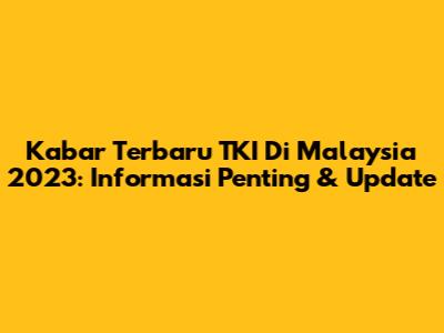 Kabar Terbaru TKI Di Malaysia 2023: Informasi Penting & Update
