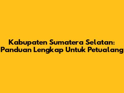 Kabupaten Sumatera Selatan: Panduan Lengkap Untuk Petualang