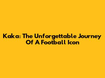 Kaka: The Unforgettable Journey Of A Football Icon