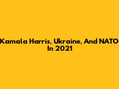 Kamala Harris, Ukraine, And NATO In 2021