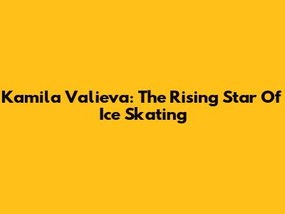 Kamila Valieva: The Rising Star Of Ice Skating