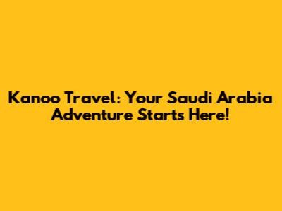 Kanoo Travel: Your Saudi Arabia Adventure Starts Here!