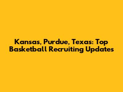 Kansas, Purdue, Texas: Top Basketball Recruiting Updates