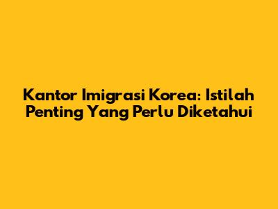 Kantor Imigrasi Korea: Istilah Penting Yang Perlu Diketahui