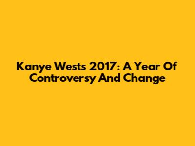 Kanye West's 2017: A Year Of Controversy And Change