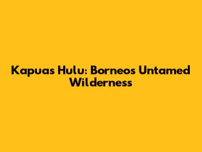 Kapuas Hulu: Borneo's Untamed Wilderness
