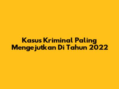 Kasus Kriminal Paling Mengejutkan Di Tahun 2022
