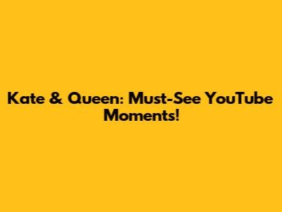 Kate & Queen: Must-See YouTube Moments!