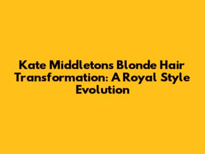 Kate Middleton's Blonde Hair Transformation: A Royal Style Evolution