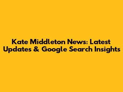 Kate Middleton News: Latest Updates & Google Search Insights