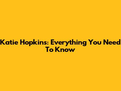 Katie Hopkins: Everything You Need To Know