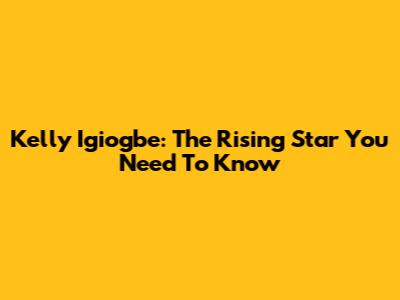 Kelly Igiogbe: The Rising Star You Need To Know