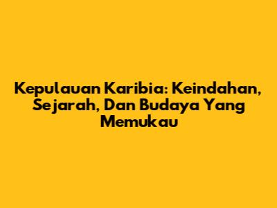 Kepulauan Karibia: Keindahan, Sejarah, Dan Budaya Yang Memukau