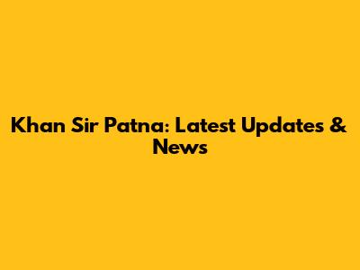 Khan Sir Patna: Latest Updates & News
