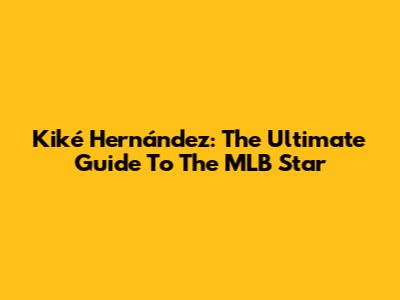 Kiké Hernández: The Ultimate Guide To The MLB Star