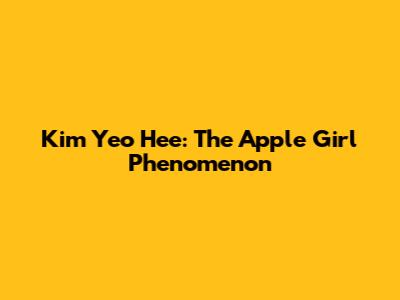Kim Yeo Hee: The Apple Girl Phenomenon
