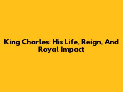 King Charles: His Life, Reign, And Royal Impact