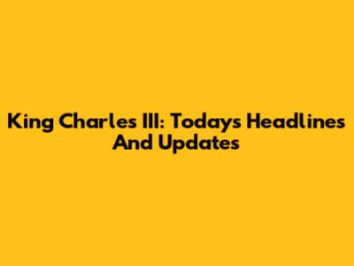 King Charles III: Today's Headlines And Updates