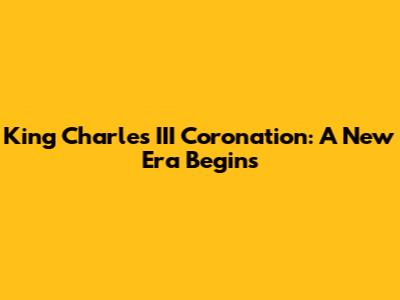 King Charles III Coronation: A New Era Begins