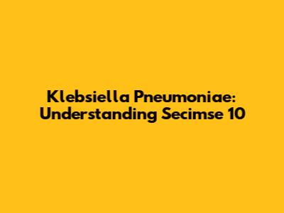 Klebsiella Pneumoniae: Understanding Secimse 10