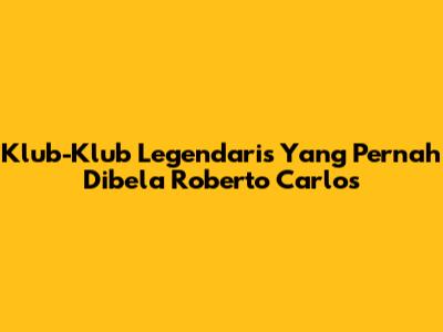 Klub-Klub Legendaris Yang Pernah Dibela Roberto Carlos