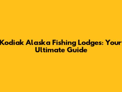 Kodiak Alaska Fishing Lodges: Your Ultimate Guide