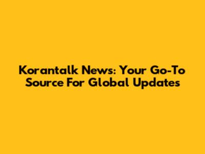 Korantalk News: Your Go-To Source For Global Updates