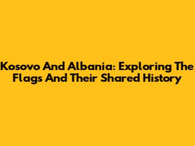 Kosovo And Albania: Exploring The Flags And Their Shared History