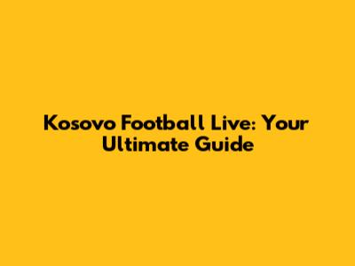 Kosovo Football Live: Your Ultimate Guide
