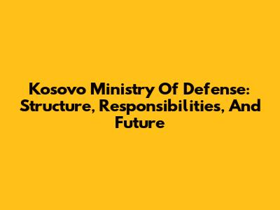 Kosovo Ministry Of Defense: Structure, Responsibilities, And Future