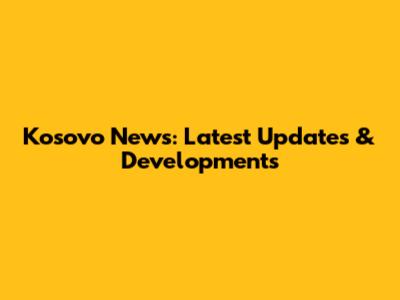 Kosovo News: Latest Updates & Developments