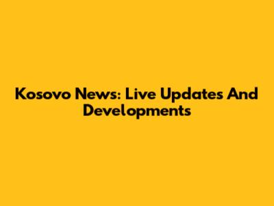 Kosovo News: Live Updates And Developments