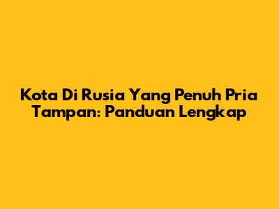 Kota Di Rusia Yang Penuh Pria Tampan: Panduan Lengkap
