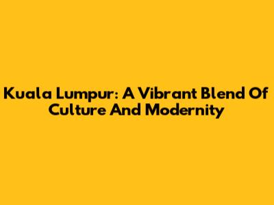 Kuala Lumpur: A Vibrant Blend Of Culture And Modernity