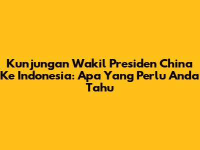 Kunjungan Wakil Presiden China Ke Indonesia: Apa Yang Perlu Anda Tahu