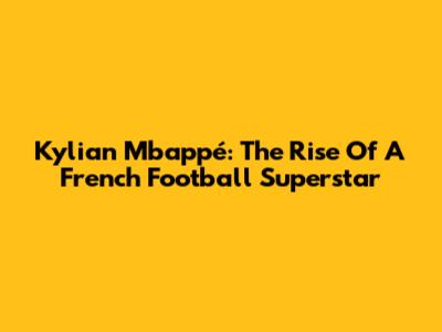 Kylian Mbappé: The Rise Of A French Football Superstar