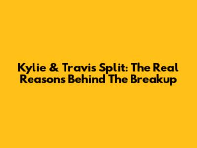 Kylie & Travis Split: The Real Reasons Behind The Breakup
