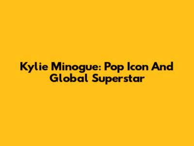 Kylie Minogue: Pop Icon And Global Superstar