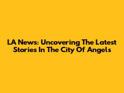 LA News: Uncovering The Latest Stories In The City Of Angels