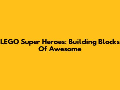 LEGO Super Heroes: Building Blocks Of Awesome