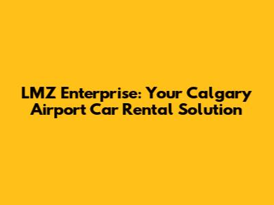 LMZ Enterprise: Your Calgary Airport Car Rental Solution