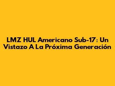 LMZ HUL Americano Sub-17: Un Vistazo A La Próxima Generación
