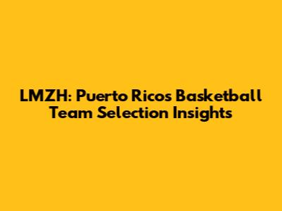 LMZH: Puerto Rico's Basketball Team Selection Insights