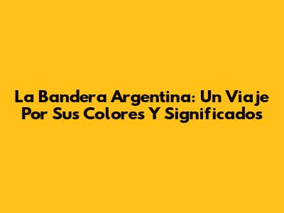 La Bandera Argentina: Un Viaje Por Sus Colores Y Significados