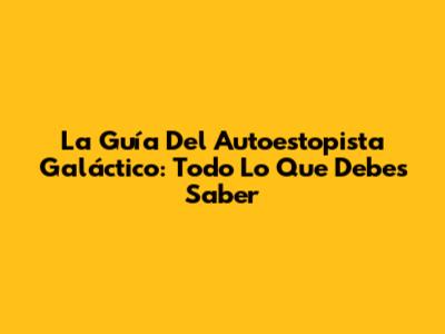 La Guía Del Autoestopista Galáctico: Todo Lo Que Debes Saber