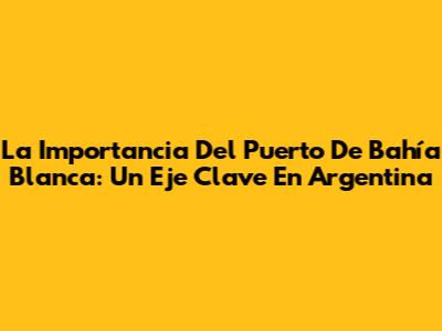 La Importancia Del Puerto De Bahía Blanca: Un Eje Clave En Argentina