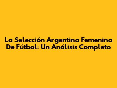 La Selección Argentina Femenina De Fútbol: Un Análisis Completo