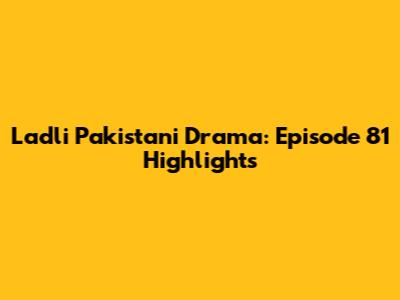 Ladli Pakistani Drama: Episode 81 Highlights
