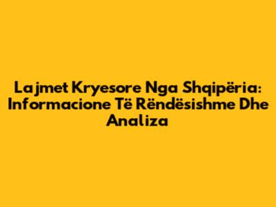 Lajmet Kryesore Nga Shqipëria: Informacione Të Rëndësishme Dhe Analiza
