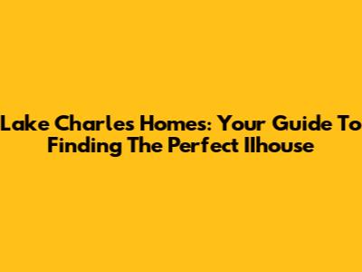 Lake Charles Homes: Your Guide To Finding The Perfect IIhouse